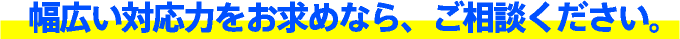 幅広い対応力をお求めなら、ご相談ください。